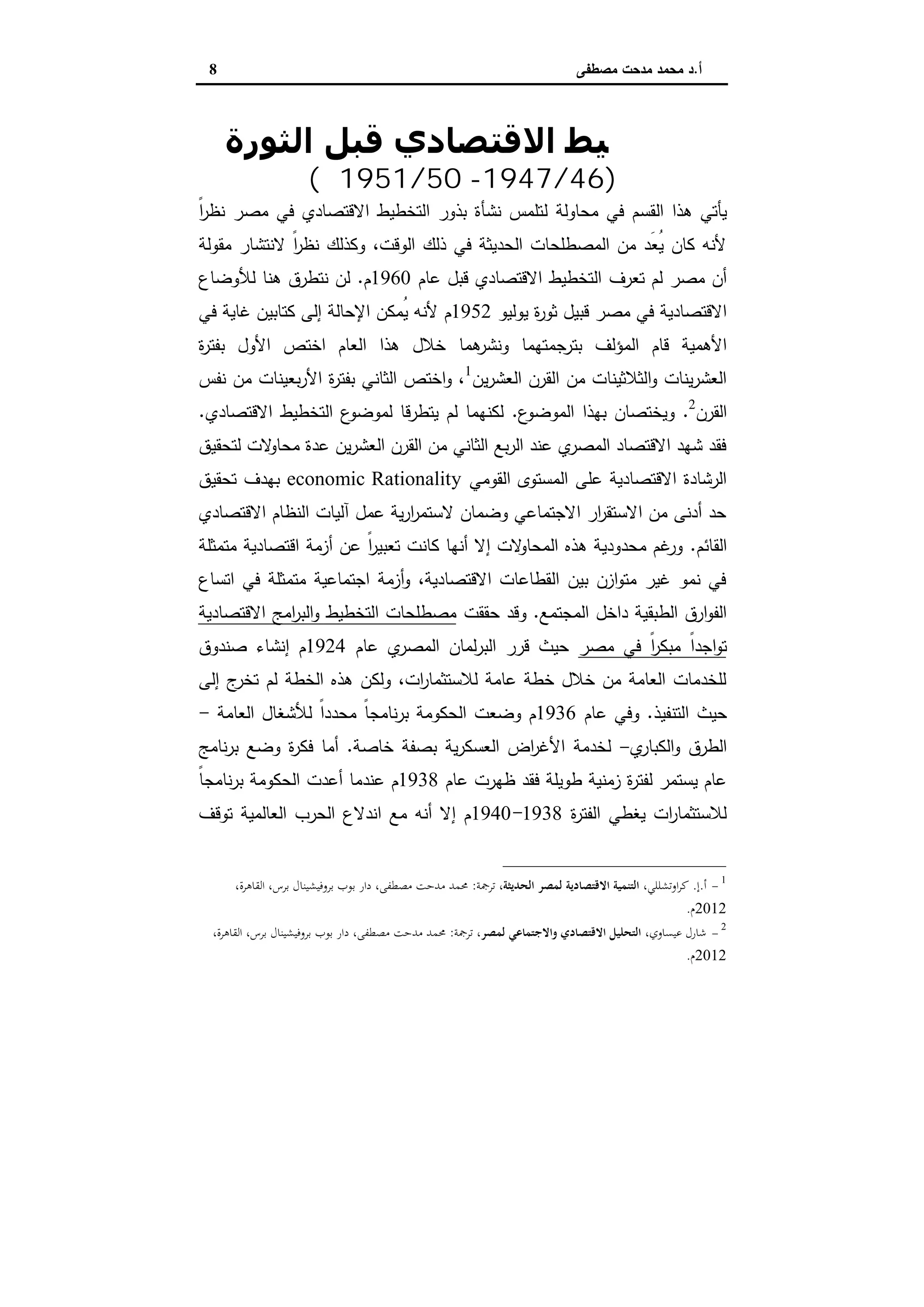 ‫أ‬.‫ﻣﺻطﻔﻰ‬ ‫ﻣدﺣت‬ ‫ﻣﺣﻣد‬ ‫د‬8
‫اﻟﺘﺨﻄ‬‫اﻟﺜﻮرة‬ ‫ﻗﺒﻞ‬ ‫اﻻﻗﺘﺼﺎدي‬ ‫ﯿﻂ‬
)46/1947-50/1951‫م‬(
‫اﻟ‬ ‫ﻫذا‬ ‫ﯾﺄﺗﻲ‬‫ﻘﺳم‬‫ﻣﺣﺎوﻟﺔ‬ ‫ﻓﻲ‬‫ﻟ‬‫ﻣﺻر‬ ‫ﻓﻲ‬ ‫اﻻﻗﺗﺻﺎدي‬ ‫اﻟﺗﺧطﯾط‬ ‫ﺑذور‬ ‫ﻧﺷﺄة‬ ‫ﺗﻠﻣس‬ً‫ا‬‫ر‬‫ﻧظ‬
‫ﻣﻘوﻟﺔ‬ ‫ﻻﻧﺗﺷﺎر‬ ً‫ا‬‫ر‬‫ﻧظ‬ ‫وﻛذﻟك‬ ،‫اﻟوﻗت‬ ‫ذﻟك‬ ‫ﻓﻲ‬ ‫اﻟﺣدﯾﺛﺔ‬ ‫اﻟﻣﺻطﻠﺣﺎت‬ ‫ﻣن‬ ‫َد‬‫ﻌ‬ُ‫ﯾ‬ ‫ﻛﺎن‬ ‫ﻷﻧﻪ‬
‫ﻟم‬ ‫ﻣﺻر‬ ‫أن‬‫ﺗﻌرف‬‫ﻋﺎم‬ ‫ﻗﺑل‬ ‫اﻻﻗﺗﺻﺎدي‬ ‫اﻟﺗﺧطﯾط‬1960‫م‬.‫ﻟﻸ‬ ‫ﻫﻧﺎ‬ ‫ﻧﺗطرق‬ ‫ﻟن‬‫وﺿﺎع‬
‫ﯾوﻟﯾو‬ ‫ة‬‫ر‬‫ﺛو‬ ‫ﻗﺑﯾل‬ ‫ﻣﺻر‬ ‫ﻓﻲ‬ ‫اﻻﻗﺗﺻﺎدﯾﺔ‬1952‫م‬‫ﻓﻲ‬ ‫ﻏﺎﯾﺔ‬ ‫ﻛﺗﺎﺑﯾن‬ ‫إﻟﻰ‬ ‫اﻹﺣﺎﻟﺔ‬ ‫ُﻣﻛن‬‫ﯾ‬ ‫ﻷﻧﻪ‬
‫اﻟﻣؤﻟف‬ ‫ﻗﺎم‬ ‫اﻷﻫﻣﯾﺔ‬‫ﻫﻣﺎ‬‫وﻧﺷر‬ ‫ﺑﺗرﺟﻣﺗﻬﻣﺎ‬‫ة‬‫ر‬‫ﺑﻔﺗ‬ ‫اﻷول‬ ‫اﺧﺗص‬ ‫اﻟﻌﺎم‬ ‫ﻫذا‬ ‫ﺧﻼل‬
‫ﯾن‬‫ر‬‫اﻟﻌﺷ‬ ‫اﻟﻘرن‬ ‫ﻣن‬ ‫اﻟﺛﻼﺛﯾﻧﺎت‬‫و‬ ‫ﯾﻧﺎت‬‫ر‬‫اﻟﻌﺷ‬1
‫ﻧﻔس‬ ‫ﻣن‬ ‫ﺑﻌﯾﻧﺎت‬‫ر‬‫اﻷ‬ ‫ة‬‫ر‬‫ﺑﻔﺗ‬ ‫اﻟﺛﺎﻧﻲ‬ ‫اﺧﺗص‬‫و‬ ،
‫اﻟﻘرن‬2
.‫اﻟﻣوﺿ‬ ‫ﺑﻬذا‬ ‫وﯾﺧﺗﺻﺎن‬‫ع‬‫و‬.‫اﻻﻗﺗﺻﺎدي‬ ‫اﻟﺗﺧطﯾط‬ ‫ع‬‫ﻟﻣوﺿو‬ ‫ﯾﺗطرﻗﺎ‬ ‫ﻟم‬ ‫ﻟﻛﻧﻬﻣﺎ‬.
‫ﻟﺗﺣﻘﯾق‬ ‫ﻻت‬‫ﻣﺣﺎو‬ ‫ﻋدة‬ ‫ﯾن‬‫ر‬‫اﻟﻌﺷ‬ ‫اﻟﻘرن‬ ‫ﻣن‬ ‫اﻟﺛﺎﻧﻲ‬ ‫ﺑﻊ‬‫ر‬‫اﻟ‬ ‫ﻋﻧد‬ ‫ي‬‫اﻟﻣﺻر‬ ‫اﻻﻗﺗﺻﺎد‬ ‫ﺷﻬد‬ ‫ﻓﻘد‬
‫اﻟﻘوﻣﻲ‬ ‫اﻟﻣﺳﺗوى‬ ‫ﻋﻠﻰ‬ ‫اﻻﻗﺗﺻﺎدﯾﺔ‬ ‫اﻟرﺷﺎدة‬economic Rationality‫ﺗﺣﻘﯾق‬ ‫ﺑﻬدف‬
‫اﻟﻧظ‬ ‫آﻟﯾﺎت‬ ‫ﻋﻣل‬ ‫ﯾﺔ‬‫ر‬‫ا‬‫ر‬‫ﻻﺳﺗﻣ‬ ‫وﺿﻣﺎن‬ ‫اﻻﺟﺗﻣﺎﻋﻲ‬ ‫ار‬‫ر‬‫اﻻﺳﺗﻘ‬ ‫ﻣن‬ ‫أدﻧﻰ‬ ‫ﺣد‬‫اﻻﻗﺗﺻﺎدي‬ ‫ﺎم‬
‫اﻟﻘﺎﺋم‬.‫ﻣﺗﻣﺛﻠﺔ‬ ‫اﻗﺗﺻﺎدﯾﺔ‬ ‫أزﻣﺔ‬ ‫ﻋن‬ ً‫ا‬‫ر‬‫ﺗﻌﺑﯾ‬ ‫ﻛﺎﻧت‬ ‫أﻧﻬﺎ‬ ‫إﻻ‬ ‫ﻻت‬‫اﻟﻣﺣﺎو‬ ‫ﻫذﻩ‬ ‫ﻣﺣدودﯾﺔ‬ ‫ﻏم‬‫ور‬
‫اﺗﺳﺎع‬ ‫ﻓﻲ‬ ‫ﻣﺗﻣﺛﻠﺔ‬ ‫اﺟﺗﻣﺎﻋﯾﺔ‬ ‫أزﻣﺔ‬‫و‬ ،‫اﻻﻗﺗﺻﺎدﯾﺔ‬ ‫اﻟﻘطﺎﻋﺎت‬ ‫ﺑﯾن‬ ‫ازن‬‫و‬‫ﻣﺗ‬ ‫ﻏﯾر‬ ‫ﻧﻣو‬ ‫ﻓﻲ‬
‫اﻟﻣﺟﺗﻣﻊ‬ ‫داﺧل‬ ‫اﻟطﺑﻘﯾﺔ‬ ‫ارق‬‫و‬‫اﻟﻔ‬.‫ﺣﻘﻘت‬ ‫وﻗد‬‫اﻻﻗﺗﺻﺎدﯾﺔ‬ ‫اﻣﺞ‬‫ر‬‫اﻟﺑ‬‫و‬ ‫اﻟﺗﺧطﯾط‬ ‫ﻣﺻطﻠﺣﺎت‬
ً‫ا‬‫ر‬‫ﻣﺑﻛ‬ ً‫ا‬‫اﺟد‬‫و‬‫ﺗ‬‫ﻣﺻر‬ ‫ﻓﻲ‬‫ﻋﺎم‬ ‫ي‬‫اﻟﻣﺻر‬ ‫ﻟﻣﺎن‬‫ر‬‫اﻟﺑ‬ ‫ﻗرر‬ ‫ﺣﯾث‬1924‫ﺻﻧدوق‬ ‫إﻧﺷﺎء‬ ‫م‬
‫إﻟﻰ‬ ‫ج‬‫ﺗﺧر‬ ‫ﻟم‬ ‫اﻟﺧطﺔ‬ ‫ﻫذﻩ‬ ‫وﻟﻛن‬ ،‫ات‬‫ر‬‫ﻟﻼﺳﺗﺛﻣﺎ‬ ‫ﻋﺎﻣﺔ‬ ‫ﺧطﺔ‬ ‫ﺧﻼل‬ ‫ﻣن‬ ‫اﻟﻌﺎﻣﺔ‬ ‫ﻟﻠﺧدﻣﺎت‬
‫ﺣﯾث‬‫اﻟﺗﻧﻔﯾذ‬.‫ﻋﺎم‬ ‫وﻓﻲ‬1936ً‫ا‬‫ﻣﺣدد‬ ً‫ﺎ‬‫ﻧﺎﻣﺟ‬‫ر‬‫ﺑ‬ ‫اﻟﺣﻛوﻣﺔ‬ ‫وﺿﻌت‬ ‫م‬‫اﻟﻌﺎﻣﺔ‬ ‫ﻟﻸﺷﻐﺎل‬-
‫اﻟطرق‬‫ي‬‫اﻟﻛﺑﺎر‬‫و‬-‫ﻟﺧدﻣﺔ‬‫ﺧﺎﺻﺔ‬ ‫ﺑﺻﻔﺔ‬ ‫ﯾﺔ‬‫ر‬‫اﻟﻌﺳﻛ‬ ‫اض‬‫ر‬‫اﻷﻏ‬.‫ﻓﻛر‬ ‫أﻣﺎ‬‫ﻧﺎﻣﺞ‬‫ر‬‫ﺑ‬ ‫وﺿﻊ‬ ‫ة‬
‫ﻋﺎم‬ ‫ظﻬرت‬ ‫ﻓﻘد‬ ‫طوﯾﻠﺔ‬ ‫زﻣﻧﯾﺔ‬ ‫ة‬‫ر‬‫ﻟﻔﺗ‬ ‫ﯾﺳﺗﻣر‬ ‫ﻋﺎم‬1938ً‫ﺎ‬‫ﻧﺎﻣﺟ‬‫ر‬‫ﺑ‬ ‫اﻟﺣﻛوﻣﺔ‬ ‫أﻋدت‬ ‫ﻋﻧدﻣﺎ‬ ‫م‬
‫ة‬‫ر‬‫اﻟﻔﺗ‬ ‫ﯾﻐطﻲ‬ ‫ات‬‫ر‬‫ﻟﻼﺳﺗﺛﻣﺎ‬1938-1940‫ﺗوﻗف‬ ‫اﻟﻌﺎﻟﻣﯾﺔ‬ ‫اﻟﺣرب‬ ‫اﻧدﻻع‬ ‫ﻣﻊ‬ ‫أﻧﻪ‬ ‫إﻻ‬ ‫م‬
1
-‫أ‬.‫إ‬.،‫اوﺗﺸﻠﻠﻲ‬‫ﺮ‬‫ﻛ‬‫اﻟﺤﺪﻳﺜﺔ‬ ‫ﻟﻤﺼﺮ‬ ‫اﻻﻗﺘﺼﺎدﻳﺔ‬ ‫اﻟﺘﻨﻤﻴﺔ‬‫ﺗﺮﲨﺔ‬ ،:،‫اﻟﻘﺎﻫﺮة‬ ،‫ﺑﺮس‬ ‫ﺑﺮوﻓﻴﺸﻴﻨﺎل‬ ‫ﺑﻮب‬ ‫دار‬ ،‫ﻣﺼﻄﻔﻰ‬ ‫ﻣﺪﺣﺖ‬ ‫ﳏﻤﺪ‬
2012‫م‬.
2
-،‫ﻋﻴﺴﺎوي‬ ‫ﺷﺎرل‬،‫ﻟﻤﺼﺮ‬ ‫واﻻﺟﺘﻤﺎﻋﻲ‬ ‫اﻻﻗﺘﺼﺎدي‬ ‫اﻟﺘﺤﻠﻴﻞ‬‫ﺗﺮﲨﺔ‬:،‫اﻟﻘﺎﻫﺮة‬ ،‫ﺑﺮس‬ ‫ﺑﺮوﻓﻴﺸﻴﻨﺎل‬ ‫ﺑﻮب‬ ‫دار‬ ،‫ﻣﺼﻄﻔﻰ‬ ‫ﻣﺪﺣﺖ‬ ‫ﳏﻤﺪ‬
2012‫م‬.
 