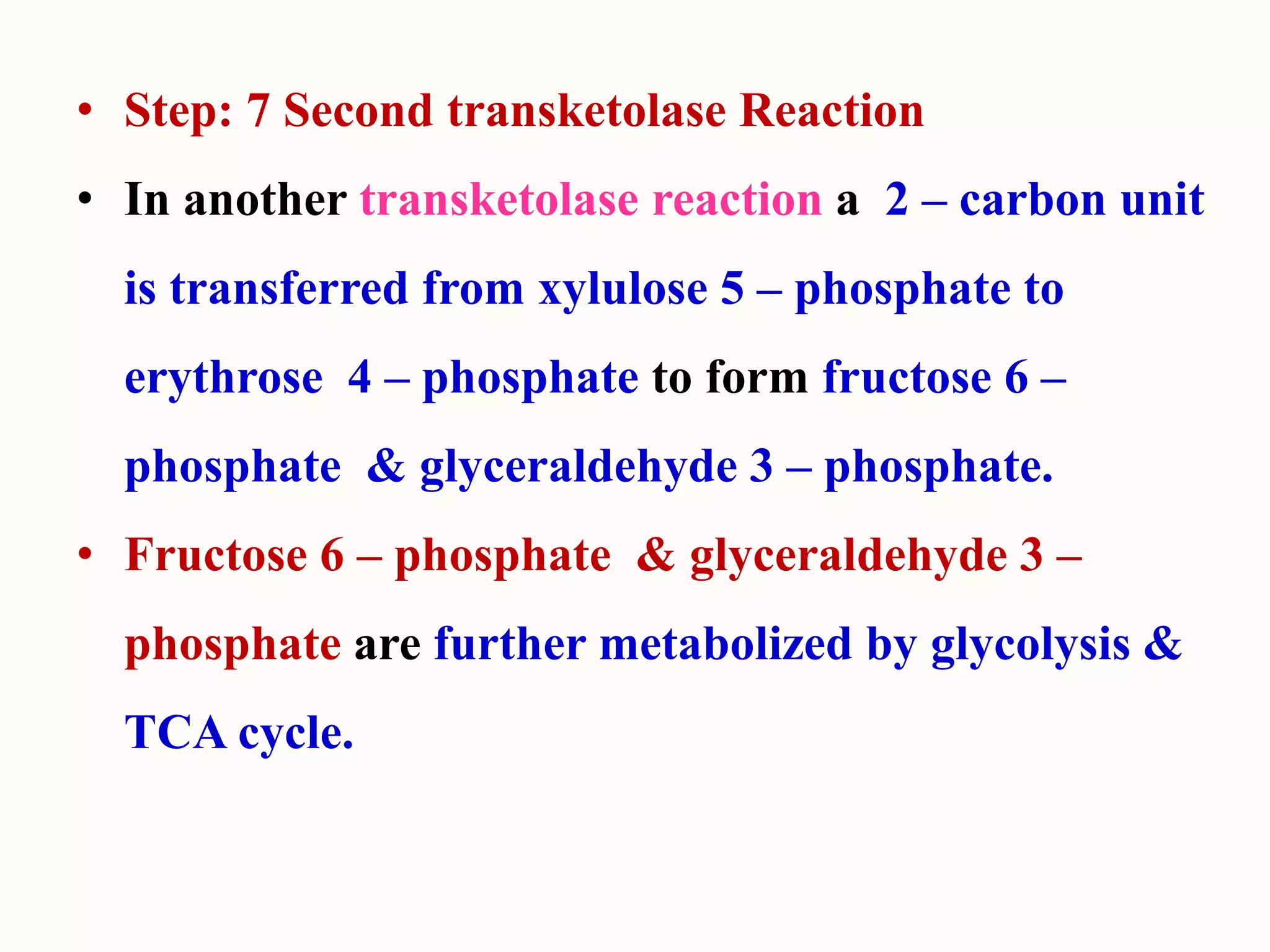 • Step: 7 Second transketolase Reaction
• In another transketolase reaction a 2 – carbon unit
is transferred from xylulose 5 – phosphate to
erythrose 4 – phosphate to form fructose 6 –
phosphate & glyceraldehyde 3 – phosphate.
• Fructose 6 – phosphate & glyceraldehyde 3 –
phosphate are further metabolized by glycolysis &
TCA cycle.
 