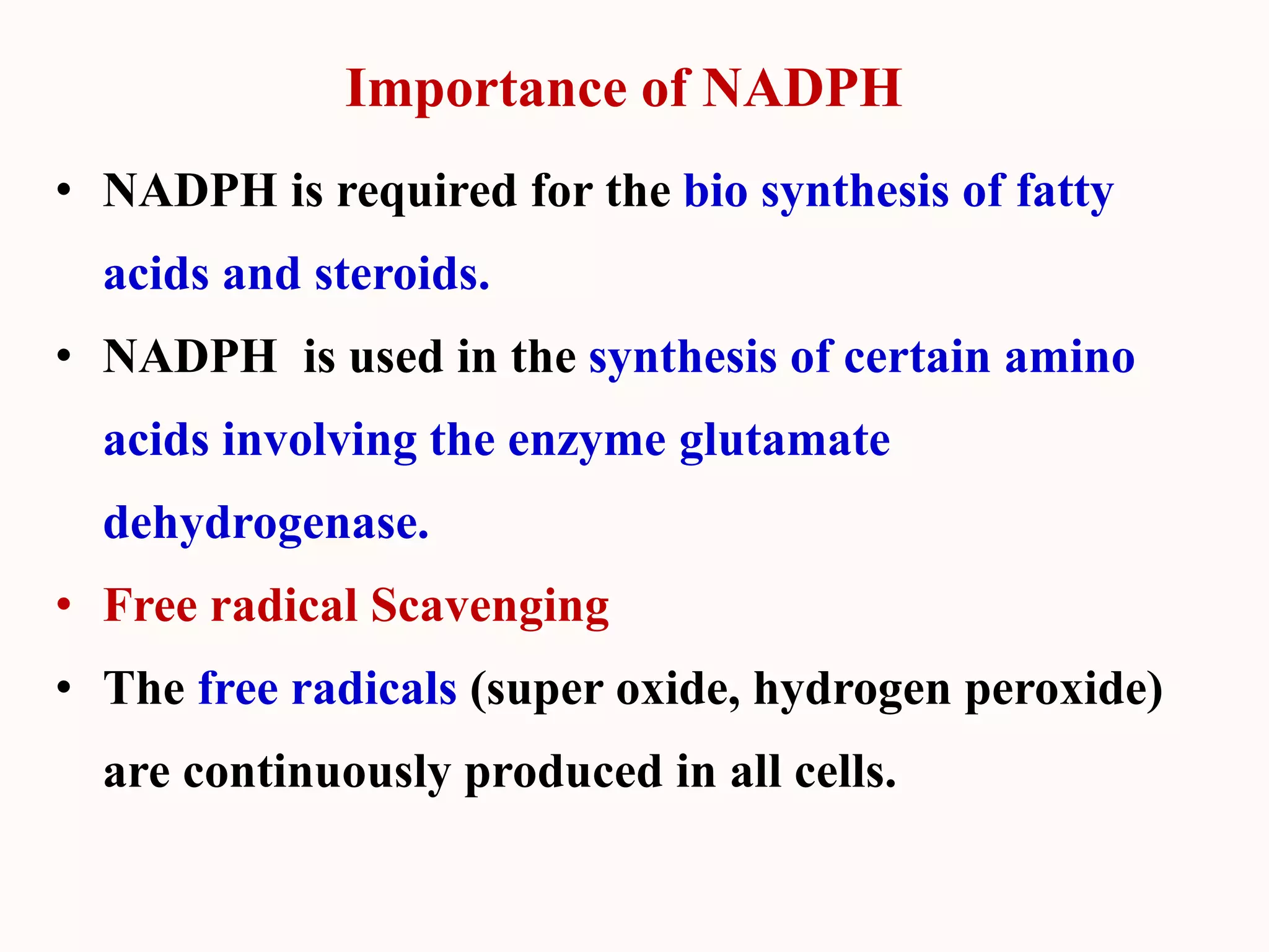 Importance of NADPH
• NADPH is required for the bio synthesis of fatty
acids and steroids.
• NADPH is used in the synthesis of certain amino
acids involving the enzyme glutamate
dehydrogenase.
• Free radical Scavenging
• The free radicals (super oxide, hydrogen peroxide)
are continuously produced in all cells.
 