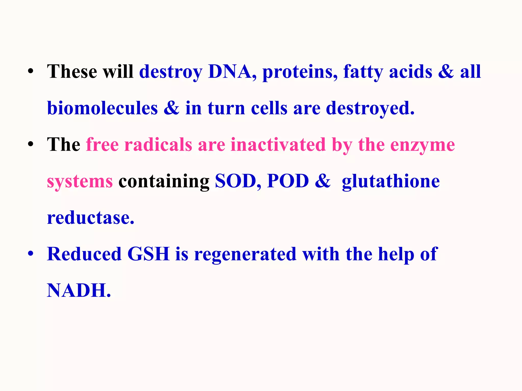 • These will destroy DNA, proteins, fatty acids & all
biomolecules & in turn cells are destroyed.
• The free radicals are inactivated by the enzyme
systems containing SOD, POD & glutathione
reductase.
• Reduced GSH is regenerated with the help of
NADH.
 