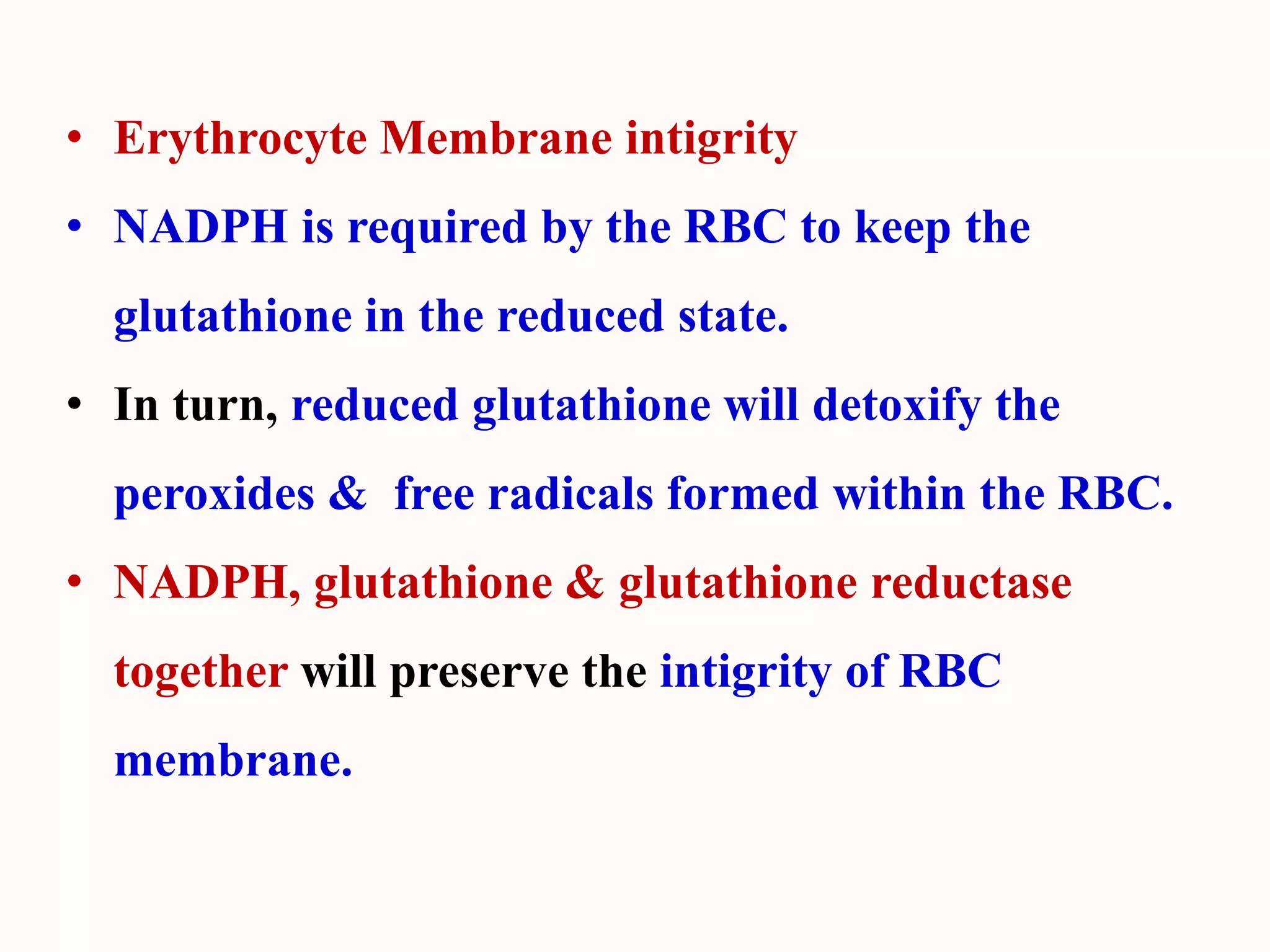 • Erythrocyte Membrane intigrity
• NADPH is required by the RBC to keep the
glutathione in the reduced state.
• In turn, reduced glutathione will detoxify the
peroxides & free radicals formed within the RBC.
• NADPH, glutathione & glutathione reductase
together will preserve the intigrity of RBC
membrane.
 