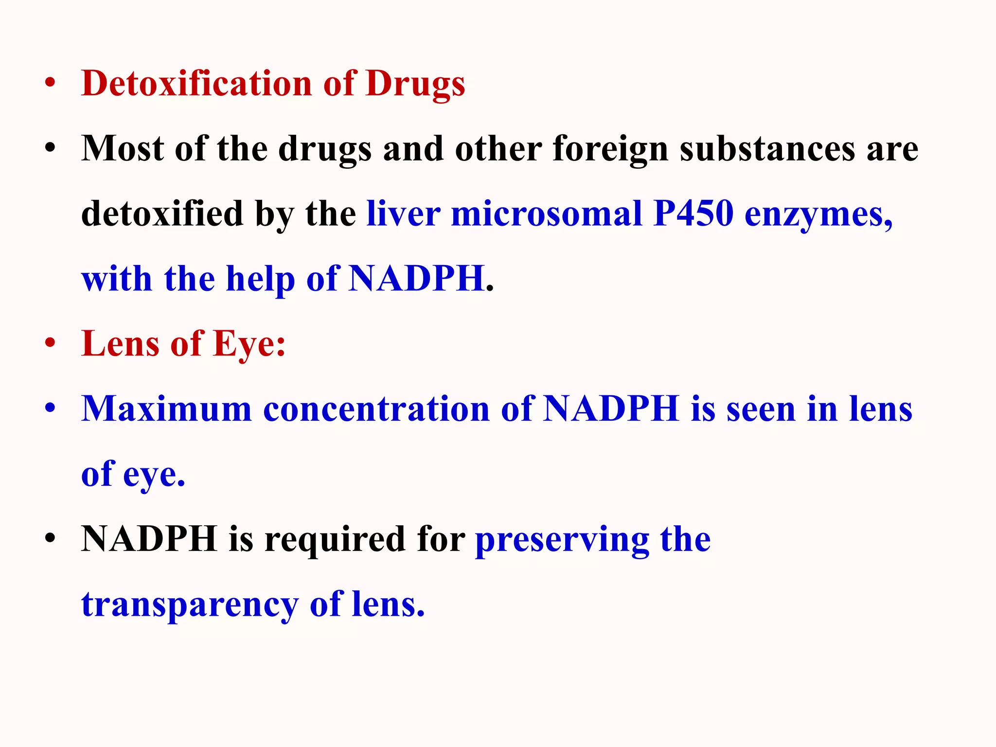 • Detoxification of Drugs
• Most of the drugs and other foreign substances are
detoxified by the liver microsomal P450 enzymes,
with the help of NADPH.
• Lens of Eye:
• Maximum concentration of NADPH is seen in lens
of eye.
• NADPH is required for preserving the
transparency of lens.
 