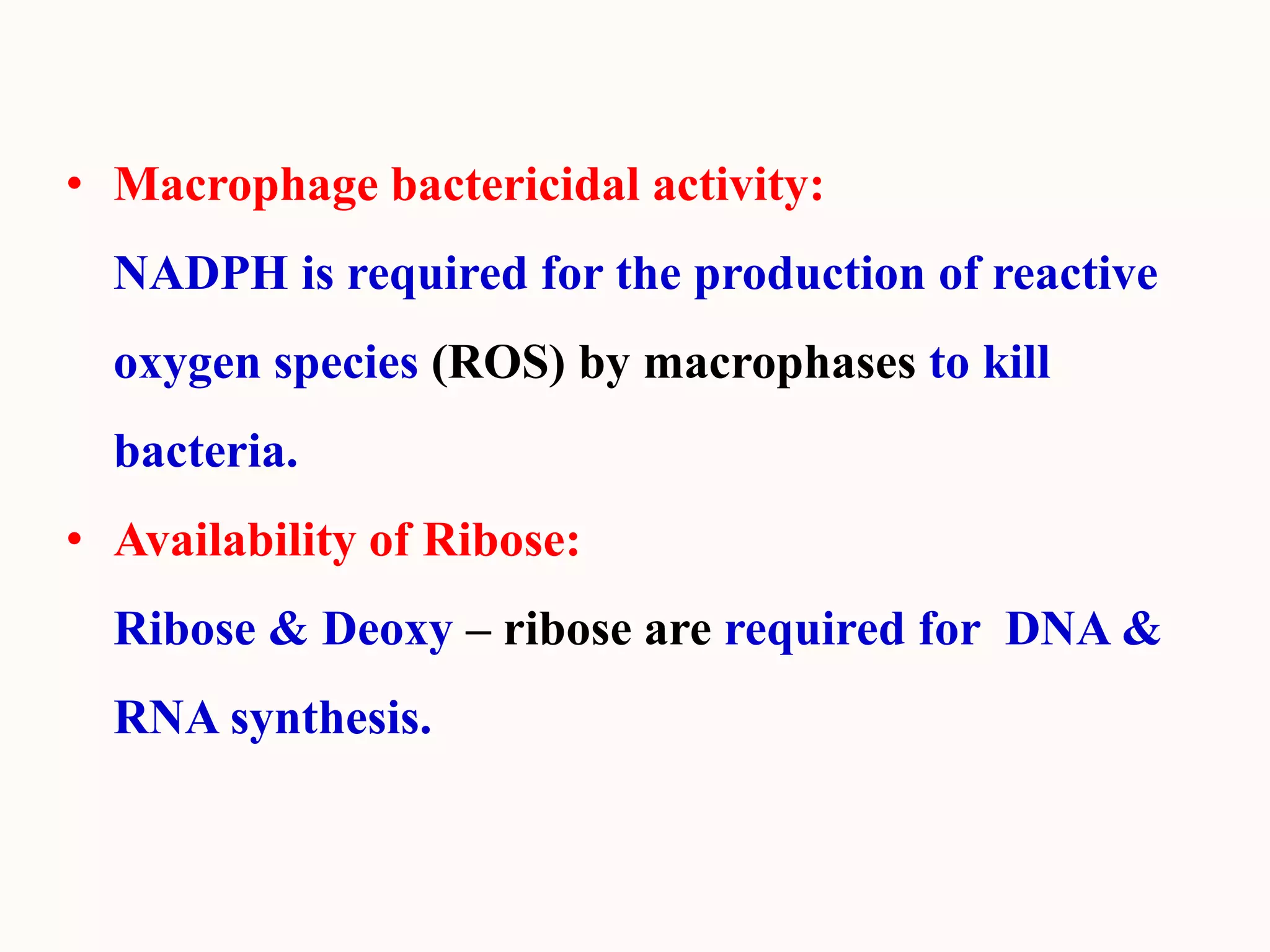 • Macrophage bactericidal activity:
NADPH is required for the production of reactive
oxygen species (ROS) by macrophases to kill
bacteria.
• Availability of Ribose:
Ribose & Deoxy – ribose are required for DNA &
RNA synthesis.
 
