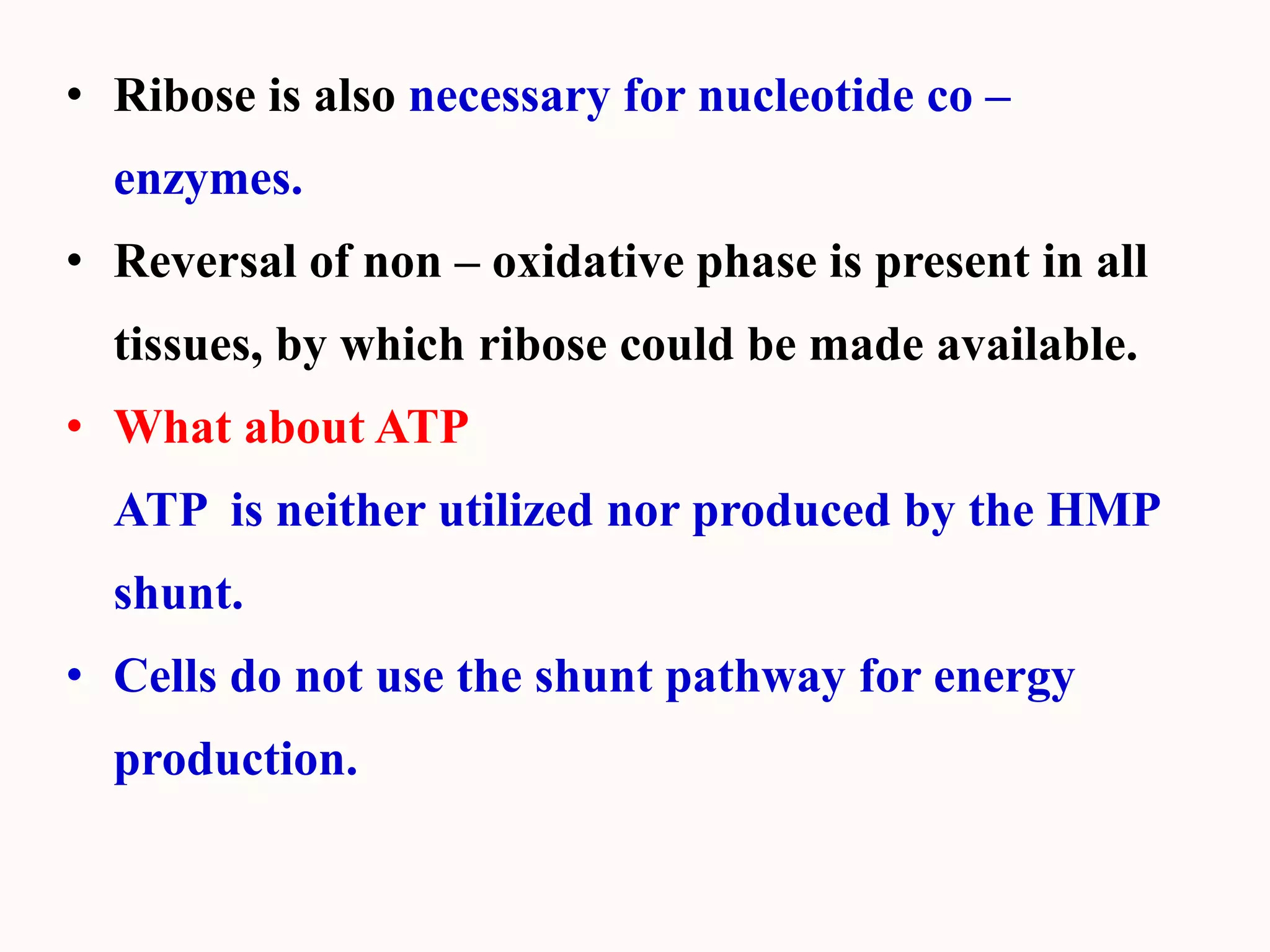 • Ribose is also necessary for nucleotide co –
enzymes.
• Reversal of non – oxidative phase is present in all
tissues, by which ribose could be made available.
• What about ATP
ATP is neither utilized nor produced by the HMP
shunt.
• Cells do not use the shunt pathway for energy
production.
 
