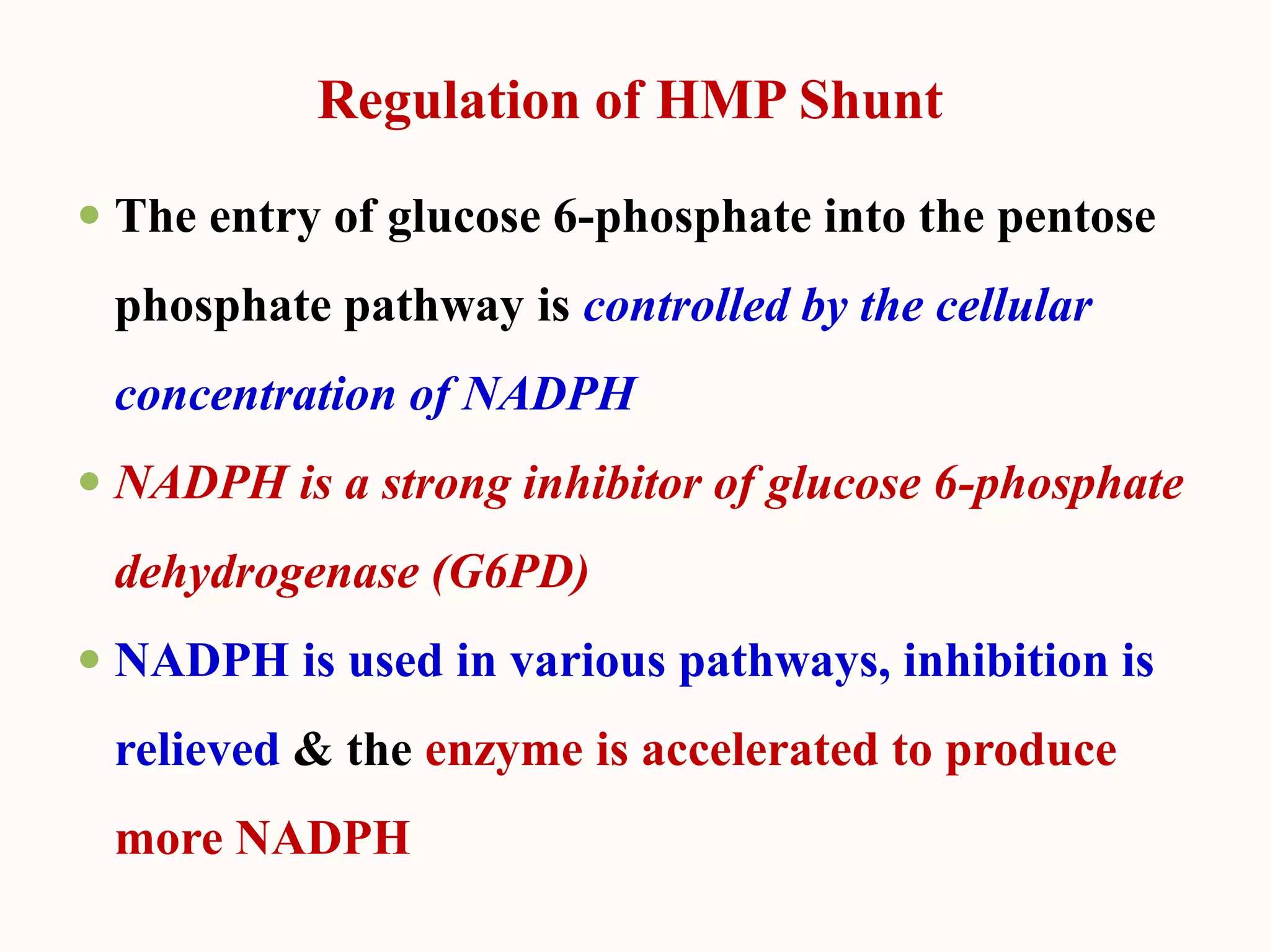 Regulation of HMP Shunt
 The entry of glucose 6-phosphate into the pentose
phosphate pathway is controlled by the cellular
concentration of NADPH
 NADPH is a strong inhibitor of glucose 6-phosphate
dehydrogenase (G6PD)
 NADPH is used in various pathways, inhibition is
relieved & the enzyme is accelerated to produce
more NADPH
 