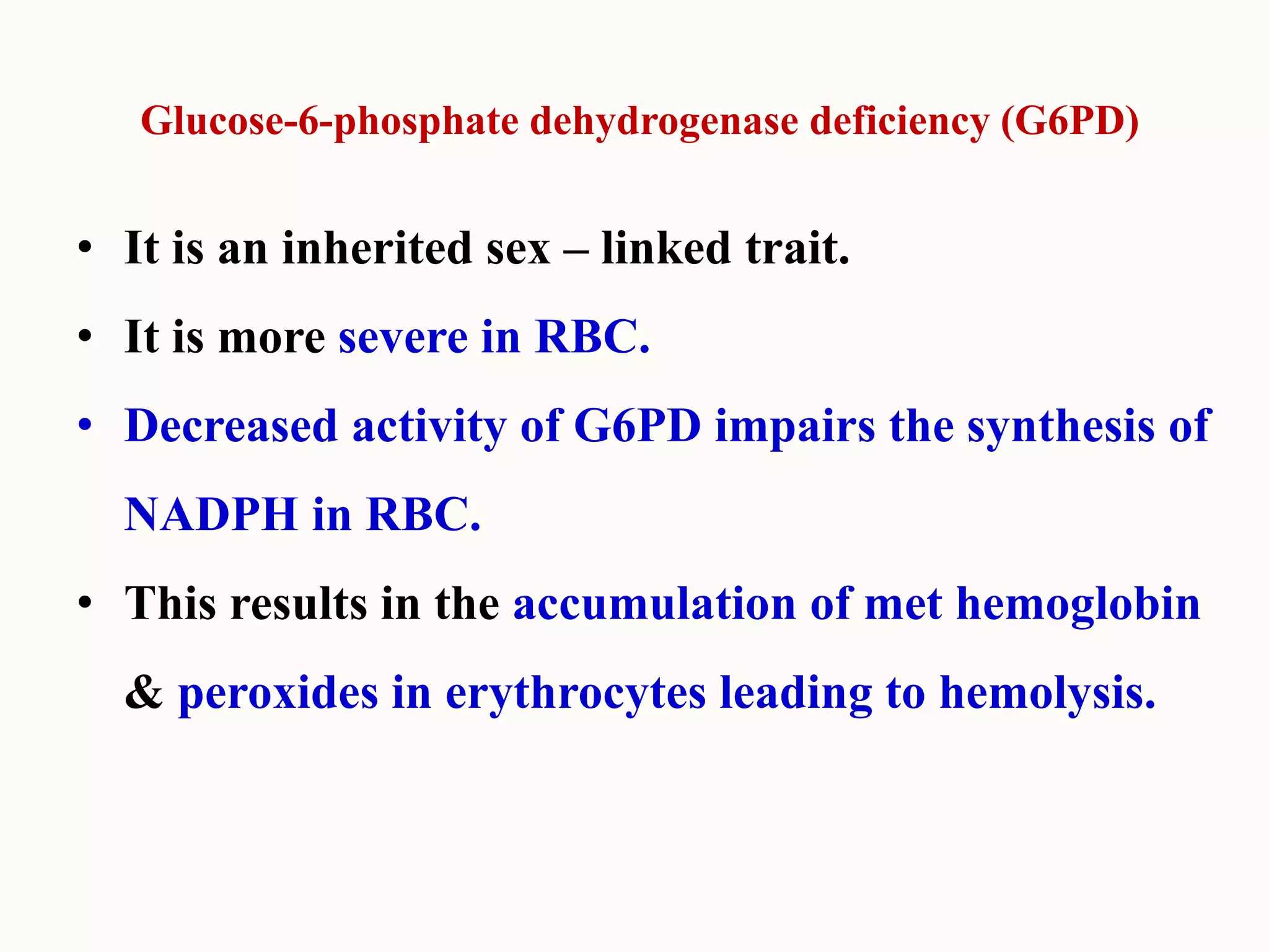 Glucose-6-phosphate dehydrogenase deficiency (G6PD)
• It is an inherited sex – linked trait.
• It is more severe in RBC.
• Decreased activity of G6PD impairs the synthesis of
NADPH in RBC.
• This results in the accumulation of met hemoglobin
& peroxides in erythrocytes leading to hemolysis.
 
