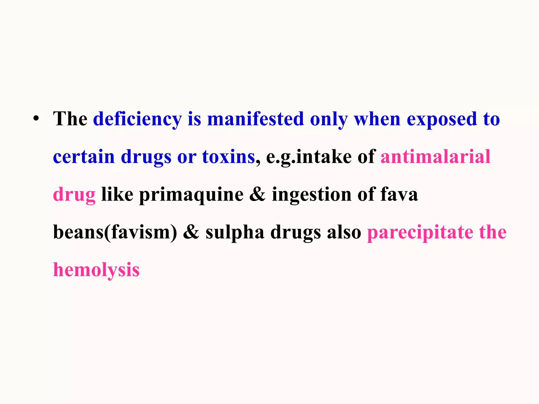 • The deficiency is manifested only when exposed to
certain drugs or toxins, e.g.intake of antimalarial
drug like primaquine & ingestion of fava
beans(favism) & sulpha drugs also parecipitate the
hemolysis
 