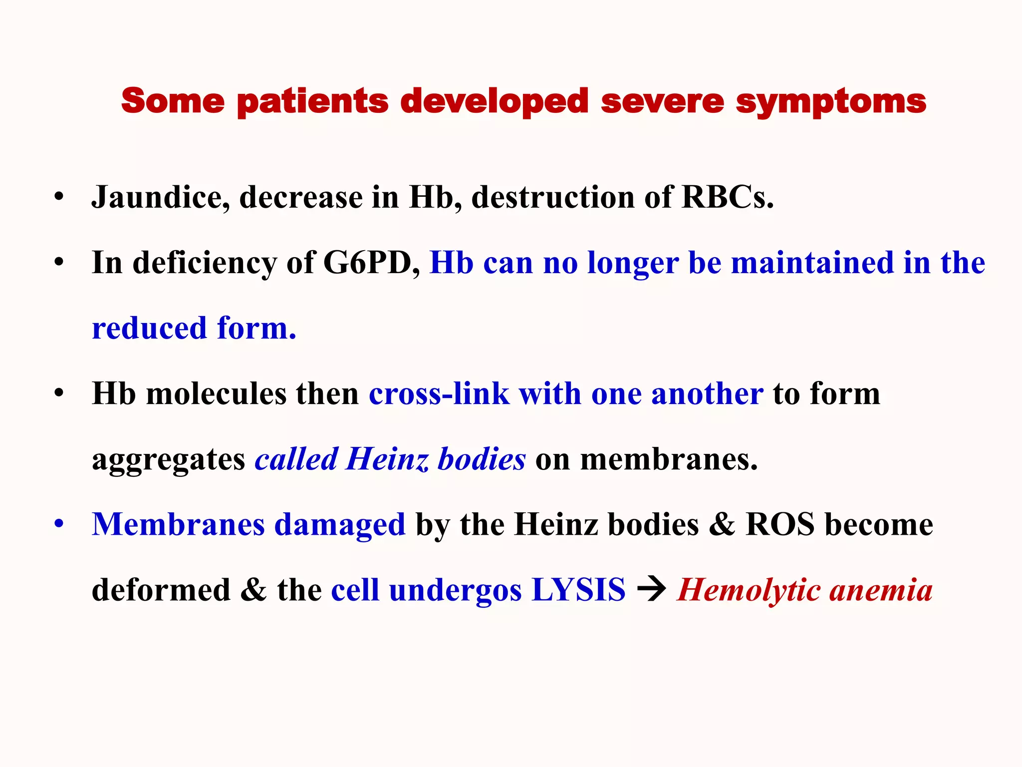 Some patients developed severe symptoms
• Jaundice, decrease in Hb, destruction of RBCs.
• In deficiency of G6PD, Hb can no longer be maintained in the
reduced form.
• Hb molecules then cross-link with one another to form
aggregates called Heinz bodies on membranes.
• Membranes damaged by the Heinz bodies & ROS become
deformed & the cell undergos LYSIS  Hemolytic anemia
 