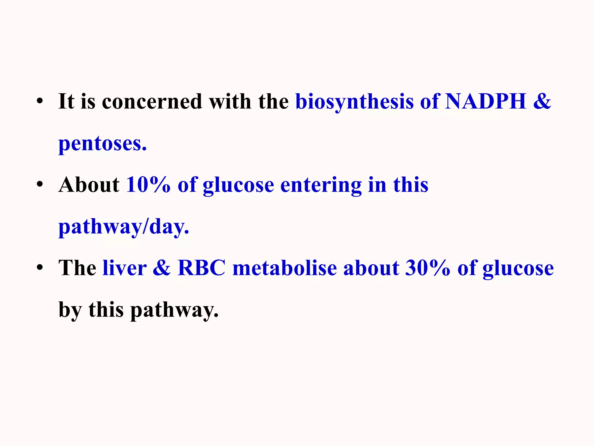 • It is concerned with the biosynthesis of NADPH &
pentoses.
• About 10% of glucose entering in this
pathway/day.
• The liver & RBC metabolise about 30% of glucose
by this pathway.
 