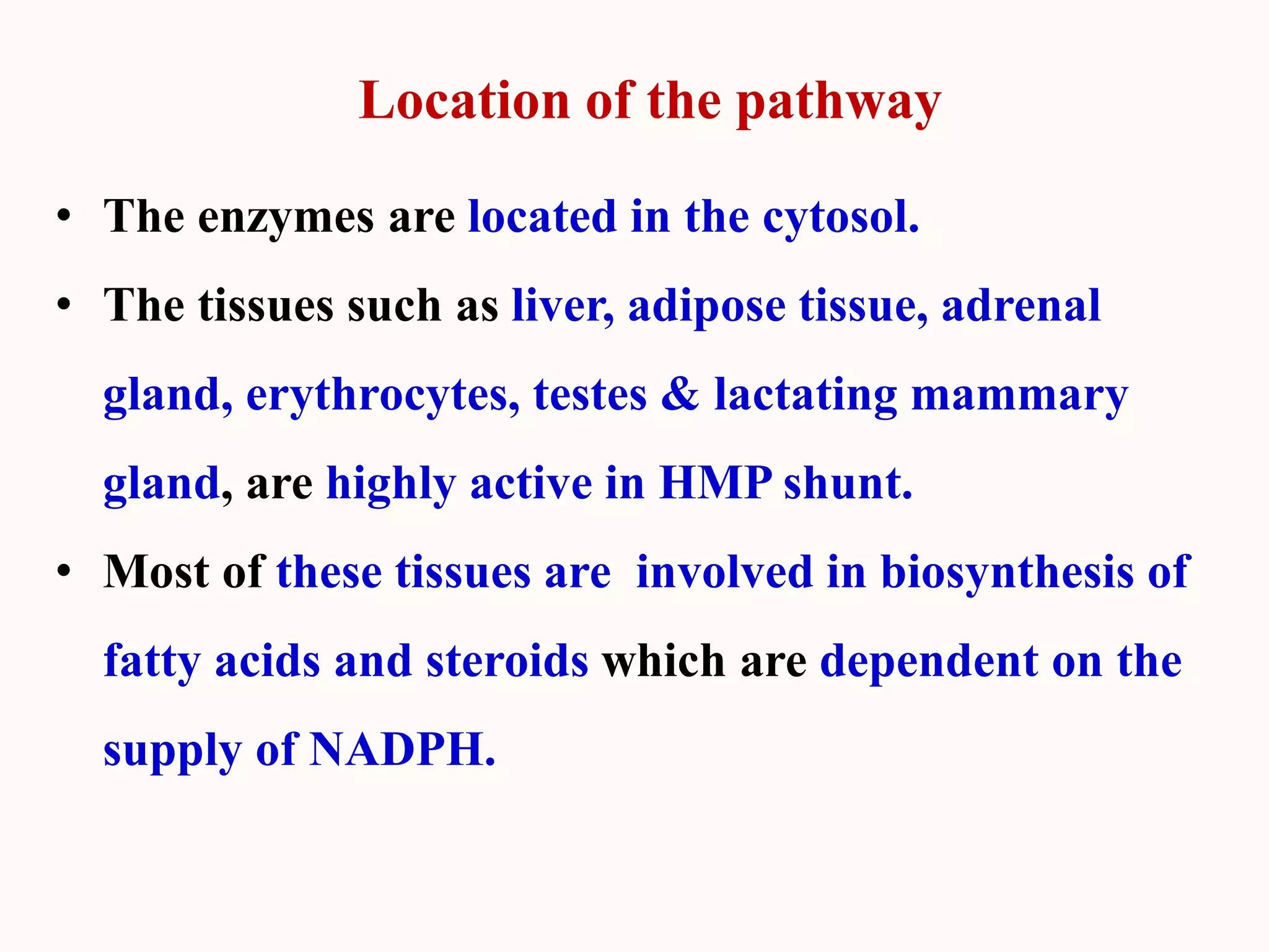 Location of the pathway
• The enzymes are located in the cytosol.
• The tissues such as liver, adipose tissue, adrenal
gland, erythrocytes, testes & lactating mammary
gland, are highly active in HMP shunt.
• Most of these tissues are involved in biosynthesis of
fatty acids and steroids which are dependent on the
supply of NADPH.
 