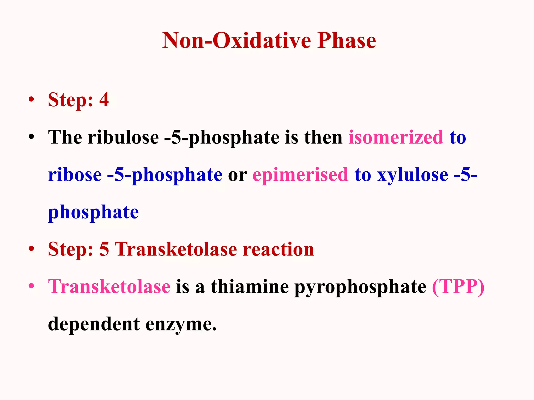 Non-Oxidative Phase
• Step: 4
• The ribulose -5-phosphate is then isomerized to
ribose -5-phosphate or epimerised to xylulose -5-
phosphate
• Step: 5 Transketolase reaction
• Transketolase is a thiamine pyrophosphate (TPP)
dependent enzyme.
 