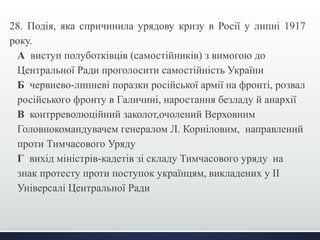 28. Подія, яка спричинила урядову кризу в Росії у липні 1917
року.
А виступ полуботківців (самостійників) з вимогою до
Центральної Ради проголосити самостійність України
Б червнево-липневі поразки російської армії на фронті, розвал
російського фронту в Галичині, наростання безладу й анархії
В контрреволюційний заколот,очолений Верховним
Головнокомандувачем генералом Л. Корніловим, направлений
проти Тимчасового Уряду
Г вихід міністрів-кадетів зі складу Тимчасового уряду на
знак протесту проти поступок українцям, викладених у ІІ
Універсалі Центральної Ради
 