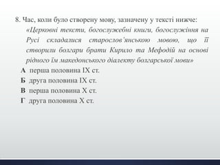 8. Час, коли було створену мову, зазначену у тексті нижче:
«Церковні тексти, богослужебні книги, богослужіння на
Русі складалися старослов’янською мовою, що її
створили болгари брати Кирило та Мефодій на основі
рідного їм македонського діалекту болгарської мови»
А перша половина ІХ ст.
Б друга половина ІХ ст.
В перша половина Х ст.
Г друга половина Х ст.
 