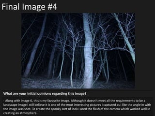 Final Image #4
What are your initial opinions regarding this image?
- Along with image 6, this is my favourite image. Although it doesn’t meet all the requirements to be a
landscape image I still believe it is one of the most interesting pictures I captured as I like the angle in with
the image was shot. To create the spooky sort of look I used the flash of the camera which worked well in
creating an atmosphere.
 