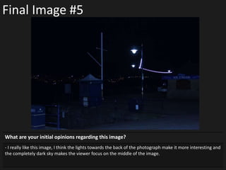 Final Image #5
What are your initial opinions regarding this image?
- I really like this image, I think the lights towards the back of the photograph make it more interesting and
the completely dark sky makes the viewer focus on the middle of the image.
 