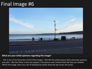 Final Image #6
What are your initial opinions regarding this image?
- This is one of my favourites of the 8 final images. I feel like the whole picture feels extremely spacious
and calm. I like how there is only two people in the picture and it almost feels like they are isolated.
Within the image, there are a lot of leading lines which draw the eye across the scene.
 