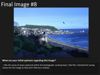Final Image #8
What are your initial opinions regarding this image?
- I like the sense of space captured within the photograph. Looking back, I feel like I selected the wrong
colours for the image as they don’t feel very realistic.
 