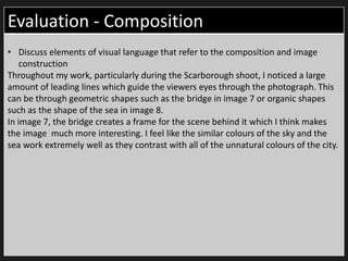 Evaluation - Composition
• Discuss elements of visual language that refer to the composition and image
construction
Throughout my work, particularly during the Scarborough shoot, I noticed a large
amount of leading lines which guide the viewers eyes through the photograph. This
can be through geometric shapes such as the bridge in image 7 or organic shapes
such as the shape of the sea in image 8.
In image 7, the bridge creates a frame for the scene behind it which I think makes
the image much more interesting. I feel like the similar colours of the sky and the
sea work extremely well as they contrast with all of the unnatural colours of the city.
 