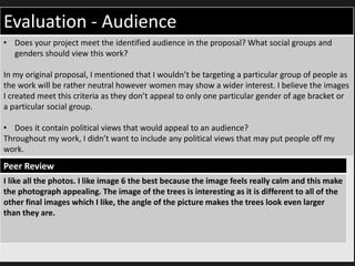 Evaluation - Audience
• Does your project meet the identified audience in the proposal? What social groups and
genders should view this work?
In my original proposal, I mentioned that I wouldn’t be targeting a particular group of people as
the work will be rather neutral however women may show a wider interest. I believe the images
I created meet this criteria as they don’t appeal to only one particular gender of age bracket or
a particular social group.
• Does it contain political views that would appeal to an audience?
Throughout my work, I didn’t want to include any political views that may put people off my
work.
Peer Review
I like all the photos. I like image 6 the best because the image feels really calm and this make
the photograph appealing. The image of the trees is interesting as it is different to all of the
other final images which I like, the angle of the picture makes the trees look even larger
than they are.
 