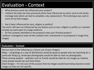 Evaluation - Context
• What previous work has influenced your project?
• I believe the tasks we have previously done have influenced my work, such as the photo
montage task where we had to complete a sky replacement. This technique was used in
some of my final images.
• Has it been influenced by race, religion or politics?
The work I did was not influenced by any factors such as race, religion or politics as I wanted
to keep my work open to a large audience.
• Do the contexts identified in the proposal meet your finished project?
I believe I managed to meet all the contexts that I mentioned in my proposal in image final
images.
Evaluation – Context
Discuss each of the following as a future use of your imagery
Blogs – using blogs as a way of distribution would be good as people who are searching for a
particular thing e.g. landscape photography would be able to view my photographs.
Photo sharing website – websites such as Tumblr would be ideal for my images as I believe
many people would see and share them.
Stock images – I’m not sure of the success that my images would have being classed as stock
images as they are not specific.
 