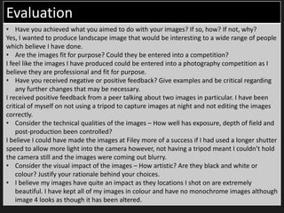 Evaluation
• Have you achieved what you aimed to do with your images? If so, how? If not, why?
Yes, I wanted to produce landscape image that would be interesting to a wide range of people
which believe I have done.
• Are the images fit for purpose? Could they be entered into a competition?
I feel like the images I have produced could be entered into a photography competition as I
believe they are professional and fit for purpose.
• Have you received negative or positive feedback? Give examples and be critical regarding
any further changes that may be necessary.
I received positive feedback from a peer talking about two images in particular. I have been
critical of myself on not using a tripod to capture images at night and not editing the images
correctly.
• Consider the technical qualities of the images – How well has exposure, depth of field and
post-production been controlled?
I believe I could have made the images at Filey more of a success if I had used a longer shutter
speed to allow more light into the camera however, not having a tripod meant I couldn’t hold
the camera still and the images were coming out blurry.
• Consider the visual impact of the images – How artistic? Are they black and white or
colour? Justify your rationale behind your choices.
• I believe my images have quite an impact as they locations I shot on are extremely
beautiful. I have kept all of my images in colour and have no monochrome images although
image 4 looks as though it has been altered.
 