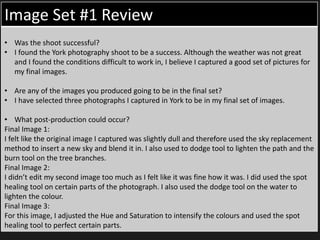 Image Set #1 Review
• Was the shoot successful?
• I found the York photography shoot to be a success. Although the weather was not great
and I found the conditions difficult to work in, I believe I captured a good set of pictures for
my final images.
• Are any of the images you produced going to be in the final set?
• I have selected three photographs I captured in York to be in my final set of images.
• What post-production could occur?
Final Image 1:
I felt like the original image I captured was slightly dull and therefore used the sky replacement
method to insert a new sky and blend it in. I also used to dodge tool to lighten the path and the
burn tool on the tree branches.
Final Image 2:
I didn’t edit my second image too much as I felt like it was fine how it was. I did used the spot
healing tool on certain parts of the photograph. I also used the dodge tool on the water to
lighten the colour.
Final Image 3:
For this image, I adjusted the Hue and Saturation to intensify the colours and used the spot
healing tool to perfect certain parts.
 
