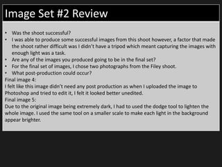 Image Set #2 Review
• Was the shoot successful?
• I was able to produce some successful images from this shoot however, a factor that made
the shoot rather difficult was I didn’t have a tripod which meant capturing the images with
enough light was a task.
• Are any of the images you produced going to be in the final set?
• For the final set of images, I chose two photographs from the Filey shoot.
• What post-production could occur?
Final image 4:
I felt like this image didn’t need any post production as when I uploaded the image to
Photoshop and tried to edit it, I felt it looked better unedited.
Final image 5:
Due to the original image being extremely dark, I had to used the dodge tool to lighten the
whole image. I used the same tool on a smaller scale to make each light in the background
appear brighter.
 