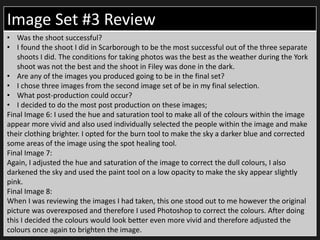 Image Set #3 Review
• Was the shoot successful?
• I found the shoot I did in Scarborough to be the most successful out of the three separate
shoots I did. The conditions for taking photos was the best as the weather during the York
shoot was not the best and the shoot in Filey was done in the dark.
• Are any of the images you produced going to be in the final set?
• I chose three images from the second image set of be in my final selection.
• What post-production could occur?
• I decided to do the most post production on these images;
Final Image 6: I used the hue and saturation tool to make all of the colours within the image
appear more vivid and also used individually selected the people within the image and make
their clothing brighter. I opted for the burn tool to make the sky a darker blue and corrected
some areas of the image using the spot healing tool.
Final Image 7:
Again, I adjusted the hue and saturation of the image to correct the dull colours, I also
darkened the sky and used the paint tool on a low opacity to make the sky appear slightly
pink.
Final Image 8:
When I was reviewing the images I had taken, this one stood out to me however the original
picture was overexposed and therefore I used Photoshop to correct the colours. After doing
this I decided the colours would look better even more vivid and therefore adjusted the
colours once again to brighten the image.
 