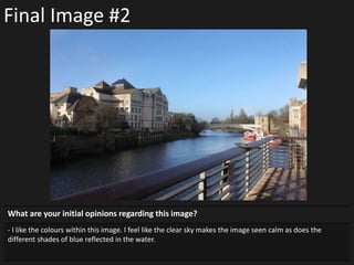 Final Image #2
What are your initial opinions regarding this image?
- I like the colours within this image. I feel like the clear sky makes the image seen calm as does the
different shades of blue reflected in the water.
 