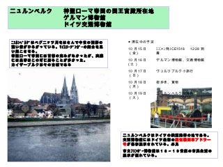 ニュルンベルク 神聖ローマ帝国の国王宮殿所在地
ゲルマン博物館
ドイツ交通博物館
ﾆｭﾙﾝﾍﾞﾙｸﾞはペグニッツ川をはさんで中世の面影の
濃い街がひろがっている。ﾏｲｽﾀｰｼﾞﾝｶﾞｰの舞台を思
い起こさせる。
神聖ローマ帝国には首都の定めがなかったが、実際
には皇帝はこの町に居ることが多かった。
カイザーブルクはその古城である
ニュルンベルクはドイツの鉄道発祥の地である。
交通博物館にはドイツ最初の蒸気機関車アドラー
号が保存展示されている。必見
市立ﾌｪﾝﾎﾞｰ博物館は１６～１９世紀の市民生活の
展示が優れている。
● 滞在中の予定
10 月 15 日
（金 )
ﾐｭﾝﾍﾝ発 ICE1518 　 12:28 到
着
10 月 16 日
( 土）
ゲルマン博物館、交通博物館
10 月 17 日
（日）
ヴュルツブルク小旅行
10 月 18 日
（月）
街歩き、買物
10 月 19 日
（火）
ニュルンベルク空港発
１１：４０　 OS138 　
ウィーンへ
 