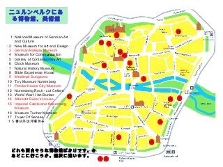 1 National Museum of German Art
and Culture
2 New Museum for Art and Design
3 German Railway Museum
4 Museum for Communication
5 Gallery of Contemporary Art
6 Clock Museum
7 Natural History Museum
8 Bible Experience House
9 Medieval Dungeons
10 Toy Museum Nuremberg
11 Fembo House City Museum
12 Nuremberg Rock - cut Cellars
13 World War II Art Bunker
14 Albrecht Dürer´s House
15 Imperial Castle and Kaiserburg
Museum
16 Museum Tucher Mansion
17 Tower Of Senses
１５番以外は月曜休み
ニュルンベルクにあ
る博物館、美術館
どれも面白そうな博物館ばかりです。さ
あどこに行こうか。選択に迷います。
 