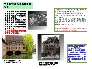 ニュルンベルクの町をあ
るく
ニュルンベルクという地
名を聞いて、真っ先に裁
判を思い浮かべるのはも
う年寄りです。
戦後ここでナチスドイツ
の戦犯を裁く国際裁判が
開かれました。東京裁判
と同様多くの戦犯が処刑
されました。
この裁判所は土日のみ博
物館として公開。
おいしい食べ物はソ
ーセージです。
毎年 12 月の数週間
、クリスマス用品の
市が立ちます。この
規模はドイツ 1 、世
界 1 と言われていま
す。
2 系統のＵ -Bahn が走っています。ホテルか
らは Puelmer 駅が最寄です。
このホテルの宿泊者は市中心部ならば U-
Bahn でホテルのｷｰｶｰﾄﾞを見せると無料で乗
車できます？！
（ 4 つのホテルチェーンが市交通局と提携し
ているらしい。こんな制度は世界でも初めて
聞いた。）
通常は 1 日券３．６０ユーロ
実は上記の制度は昨年のもの。今はもうない。
市の HP の更新がされていない。
かつて養老院として建
てられた。今はﾚｽﾄﾗﾝ。 ﾃﾞｭｰﾗｰの家博物館。銅版
画製作実演などもある。
 