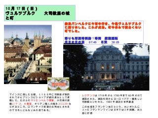 10 月 17 日（日）
ヴュルツブルク　　大司教座の城
と町
結局バンベルクに午前中行き、午後ヴュルツブルク
に廻りました。これが成功。町中休みで面白くない
町でした。
帰りも所要時間約 1 時間　頻繁運転
本日の日の出　 07:45 　日没　 18:25
マイン川に面した古都。１１６８年に司教座が勅許
されてからプリンスビショップが絶対君主として君
臨した。丘の上のマリエンベルク要塞、大司教の居
館ﾚｼﾞﾃﾞﾝﾂ、大聖堂、キリアン聖人の眠るﾉｲﾐｭﾝｽﾀｰな
どがみどころ。ロマンチック街道の出発地とされる
ので日本人にもなじみの街である。
レジデンツは 1719 年から 1780 年まで 60 年かけて
建設された。建設当時からヨーロッパで一番美しい
司教館といわれた。 1981 年選定の世界遺産
この地域をフランケン地方という。丸いボトルに
入ったフランケンワインは日本では入手困難。お土
産に好適
 