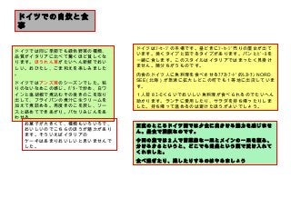 　
ドイツでの自炊と食
事　
ドイツでは同じ季節でも緑色野菜の種類、
品質がイタリアに比べて驚くほど貧しくな
ります。ほうれん草がたいへん新鮮でおい
しい。おひたし、ごま和えを楽しみました
。
ドイツではアンズ茸のシーズンでした。粘
りのないなめこの感じ。ﾊﾞﾀｰで炒め、白ワ
インと塩胡椒で煮込むその後きのこを取り
出して、フライパンの煮汁に生クリームを
加えて煮詰める。再度きのこを戻し、ソー
スと絡めてできあがり。パセリみじんをあ
わせる。
ドイツはｿｰｾｰｼﾞの本場です。昼どきにｿｰｾｰｼﾞ売りの屋台が出て
います。焼くタイプと茹でるタイプがあります。パンとﾋﾞｰﾙを
一緒に食します。このスタイルはイタリアではまったく見掛け
ません。随分ちがうものです。
肉食のドイツ人に魚料理を食べさせるﾌｧｽﾄﾌｰﾄﾞ的ﾚｽﾄﾗﾝ NORD
SEE( 北海）が急速に拡大しどこの町でも１等地に出店していま
す。
１人前８ﾕｰﾛくらいでおいしい魚料理が食べられるのでたいへん
助かります。ランチに愛用したり、サラダを持ち帰ったりしま
した。持ち帰って温めるのは避けたほうがよいでしょう。
正直のところドイツ圏では夕食に出かける魅力を感じませ
ん。昼食で満腹なのです。
今回の旅では２人で前菜的な一皿とメインの一皿を頼み、
分けるからというと、どこでも当然という顔で受け入れて
くれました。
食べ過ぎたり、残したりするのはやめましょう
お菓子が大きくて、種類もいろいろで、
おいしいのでこちらのほうが魅力があり
ます。そういえばイタリアの
ケーキはあまりおいしいと思いませんで
した。
 