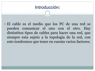 Introducción:
 El cable es el medio que los PC de una red se
pueden comunicar el uno con el otro. Hay
distintitos tipos de cables para hacer una red, que
siempre esta sujeto a la topología de la red, con
esto tendremos que tener en cuenta varios factores.
 