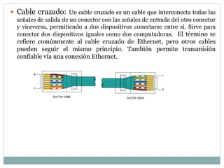  Cable cruzado: Un cable cruzado es un cable que interconecta todas las
señales de salida de un conector con las señales de entrada del otro conector
y viceversa, permitiendo a dos dispositivos conectarse entre sí. Sirve para
conectar dos dispositivos iguales como dos computadoras. El término se
refiere comúnmente al cable cruzado de Ethernet, pero otros cables
pueden seguir el mismo principio. También permite transmisión
confiable vía una conexión Ethernet.
 