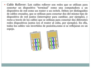  Cable Rollover: Los cables rollover son redes que se utilizan para
conectar un dispositivo “terminal” como una computadora a un
dispositivo de red como un router o un switch. Deben ser distinguidos
de cables cruzados, que se utilizan para conectar dos del mismo tipo de
dispositivo de red juntos (interruptor para cambiar, por ejemplo), y
recto-a través de los cables que se utilizan para conectar dos diferentes
redes dispositivos juntos (en el router al cubo, por ejemplo). En ella,
todos los cables van invertidos de posición,como si se reflejaran en un
espejo.
 