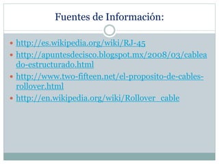 Fuentes de Información:
 http://es.wikipedia.org/wiki/RJ-45
 http://apuntesdecisco.blogspot.mx/2008/03/cablea
do-estructurado.html
 http://www.two-fifteen.net/el-proposito-de-cables-
rollover.html
 http://en.wikipedia.org/wiki/Rollover_cable
 
