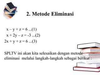 2. Metode Eliminasi
x – y + z = 6 ...(1)
x + 2y – z = -3 ...(2)
2x + y + z = 6 ...(3)
SPLTV ini akan kita selesaikan dengan metode
eliminasi melalui langkah-langkah sebagai berikut :
 