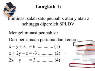 Langkah 1:
Eliminasi salah satu peubah x atau y atau z
sehingga diperoleh SPLDV
Mengeliminasi peubah z :
Dari persamaan pertama dan kedua :
x – y + z = 6 .............. (1)
x + 2y – z = -3 ............. (2) +
2x + y = 3 .............. (4)
 