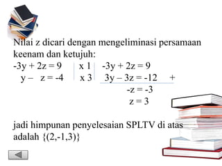 Nilai z dicari dengan mengeliminasi persamaan
keenam dan ketujuh:
-3y + 2z = 9 x 1 -3y + 2z = 9
y – z = -4 x 3 3y – 3z = -12 +
-z = -3
z = 3
jadi himpunan penyelesaian SPLTV di atas
adalah {(2,-1,3)}
 