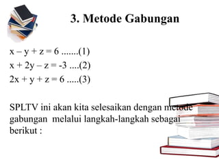 3. Metode Gabungan
x – y + z = 6 .......(1)
x + 2y – z = -3 ....(2)
2x + y + z = 6 .....(3)
SPLTV ini akan kita selesaikan dengan metode
gabungan melalui langkah-langkah sebagai
berikut :
 