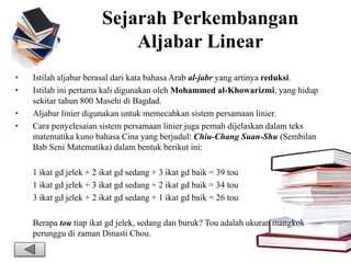 Sejarah Perkembangan
Aljabar Linear
• Istilah aljabar berasal dari kata bahasa Arab al-jabr yang artinya reduksi.
• Istilah ini pertama kali digunakan oleh Mohammed al-Khowarizmi, yang hidup
sekitar tahun 800 Masehi di Bagdad.
• Aljabar linier digunakan untuk memecahkan sistem persamaan linier.
• Cara penyelesaian sistem persamaan linier juga pernah dijelaskan dalam teks
matematika kuno bahasa Cina yang berjudul: Chiu-Chang Suan-Shu (Sembilan
Bab Seni Matematika) dalam bentuk berikut ini:
1 ikat gd jelek + 2 ikat gd sedang + 3 ikat gd baik = 39 tou
1 ikat gd jelek + 3 ikat gd sedang + 2 ikat gd baik = 34 tou
3 ikat gd jelek + 2 ikat gd sedang + 1 ikat gd baik = 26 tou
Berapa tou tiap ikat gd jelek, sedang dan buruk? Tou adalah ukuran mangkok
perunggu di zaman Dinasti Chou.
 