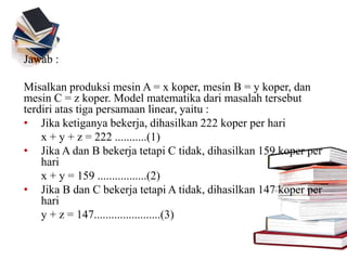 Jawab :
Misalkan produksi mesin A = x koper, mesin B = y koper, dan
mesin C = z koper. Model matematika dari masalah tersebut
terdiri atas tiga persamaan linear, yaitu :
• Jika ketiganya bekerja, dihasilkan 222 koper per hari
x + y + z = 222 ...........(1)
• Jika A dan B bekerja tetapi C tidak, dihasilkan 159 koper per
hari
x + y = 159 .................(2)
• Jika B dan C bekerja tetapi A tidak, dihasilkan 147 koper per
hari
y + z = 147.......................(3)
 