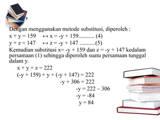 Dengan menggunakan metode substitusi, diperoleh :
x + y = 159 ↔ x = -y + 159........... (4)
y + z = 147 ↔ z = -y + 147 ...........(5)
Kemudian substitusi x= -y + 159 dan z = -y + 147 kedalam
persamaan (1) sehingga diperoleh suatu persamaan tunggal
dalam y.
x + y + z = 222
(-y + 159) + y + (-y + 147) = 222
-y + 306 = 222
-y = 222 – 306
-y = -84
y = 84
 