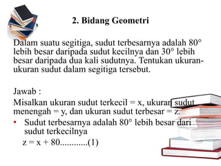 2. Bidang Geometri
Dalam suatu segitiga, sudut terbesarnya adalah 80°
lebih besar daripada sudut kecilnya dan 30° lebih
besar daripada dua kali sudutnya. Tentukan ukuran-
ukuran sudut dalam segitiga tersebut.
Jawab :
Misalkan ukuran sudut terkecil = x, ukuran sudut
menengah = y, dan ukuran sudut terbesar = z.
• Sudut terbesarnya adalah 80° lebih besar dari
sudut terkecilnya
z = x + 80............(1)
 