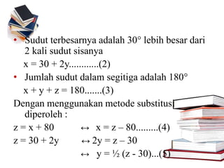 • Sudut terbesarnya adalah 30° lebih besar dari
2 kali sudut sisanya
x = 30 + 2y............(2)
• Jumlah sudut dalam segitiga adalah 180°
x + y + z = 180.......(3)
Dengan menggunakan metode substitusi
diperoleh :
z = x + 80 ↔ x = z – 80.........(4)
z = 30 + 2y ↔ 2y = z – 30
↔ y = ½ (z - 30)...(5)
 