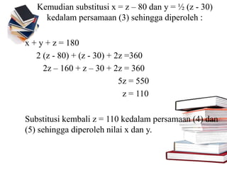Kemudian substitusi x = z – 80 dan y = ½ (z - 30)
kedalam persamaan (3) sehingga diperoleh :
x + y + z = 180
2 (z - 80) + (z - 30) + 2z =360
2z – 160 + z – 30 + 2z = 360
5z = 550
z = 110
Substitusi kembali z = 110 kedalam persamaan (4) dan
(5) sehingga diperoleh nilai x dan y.
 