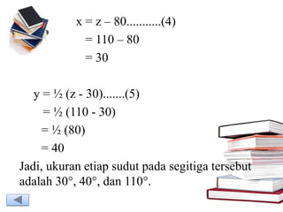 x = z – 80...........(4)
= 110 – 80
= 30
y = ½ (z - 30).......(5)
= ½ (110 - 30)
= ½ (80)
= 40
Jadi, ukuran etiap sudut pada segitiga tersebut
adalah 30°, 40°, dan 110°.
 