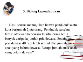 3. Bidang kependudukan
Hasil sensus menunjukan bahwa penduduk suatu
kota berjumlah 2juta orang. Penduduk tersebut
terdiri atas wanita dewasa 10 ribu orang lebih
banyak daripada jumlah pria dewasa. Sedangkan
pria dewasa 40 ribu lebih sedikit dari jumlah anak
anak yang belum dewasa. Berapa jumlah anak-anak
yang belum dewasa?
 